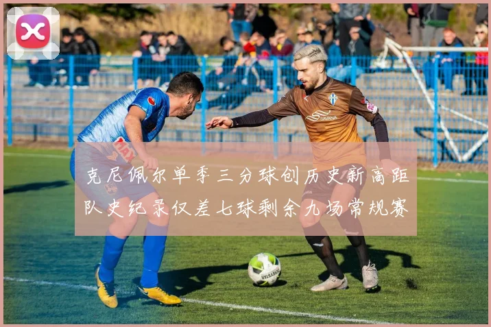 克尼佩尔单季三分球创历史新高距队史纪录仅差七球剩余九场常规赛