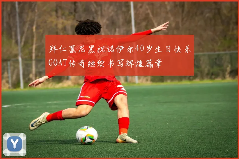 拜仁慕尼黑祝诺伊尔40岁生日快乐GOAT传奇继续书写辉煌篇章