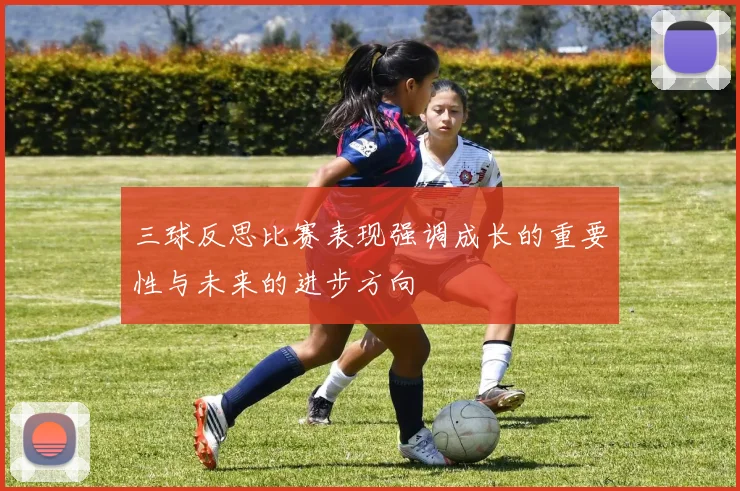 三球反思比赛表现强调成长的重要性与未来的进步方向