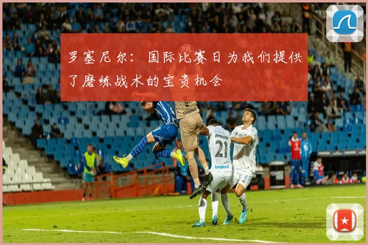 罗塞尼尔：国际比赛日为我们提供了磨练战术的宝贵机会