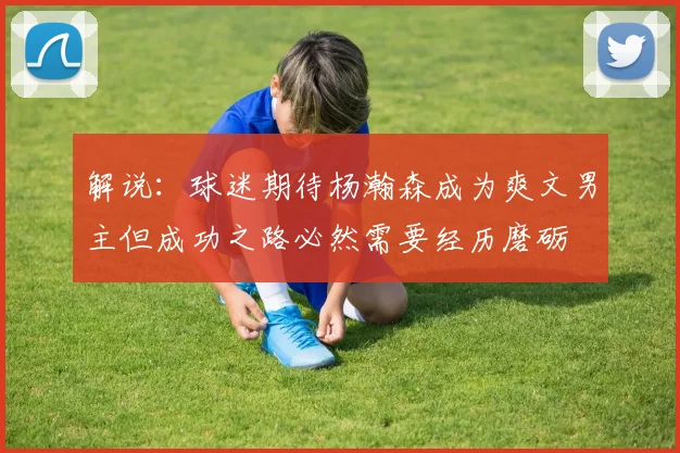 解说：球迷期待杨瀚森成为爽文男主但成功之路必然需要经历磨砺