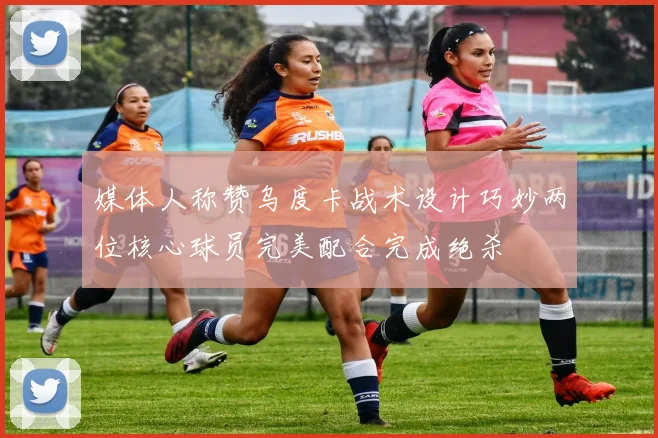 媒体人称赞乌度卡战术设计巧妙两位核心球员完美配合完成绝杀