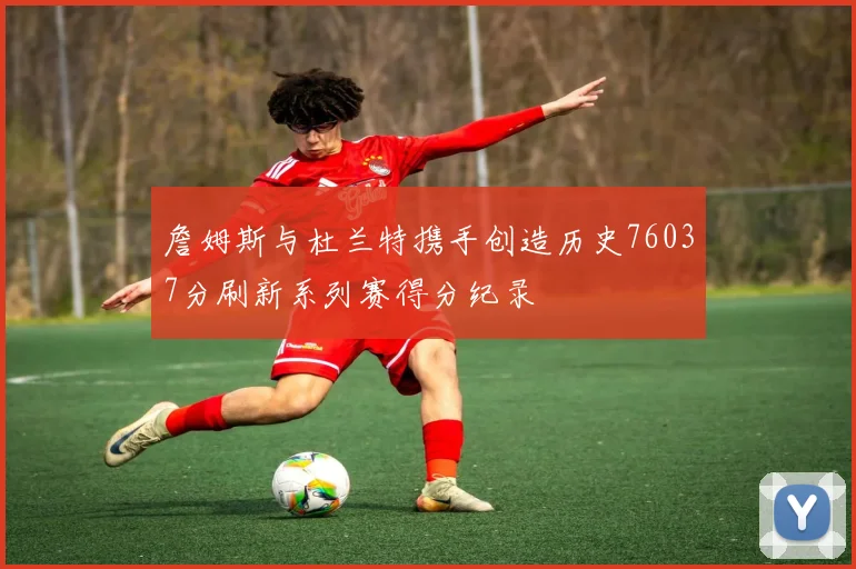 詹姆斯与杜兰特携手创造历史76037分刷新系列赛得分纪录