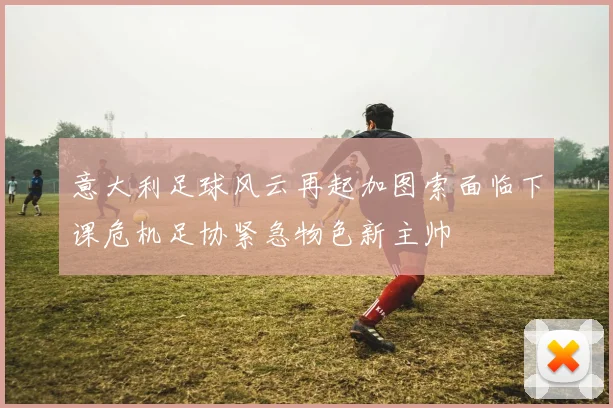 意大利足球风云再起加图索面临下课危机足协紧急物色新主帅