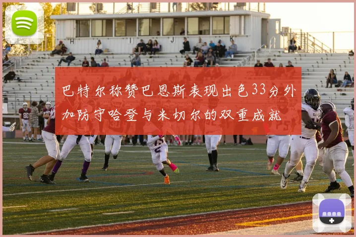 巴特尔称赞巴恩斯表现出色33分外加防守哈登与米切尔的双重成就